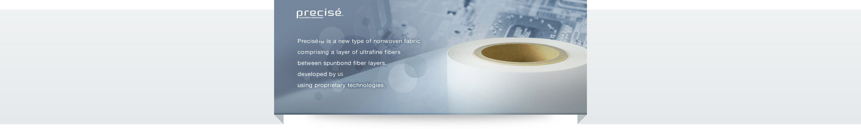 Precisé™ is a new type of nonwoven fabriccomprising a layer of ultrafine fibers between spunbond fiber layers, developed by us Corporationusing proprietary technologies.